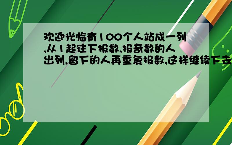 欢迎光临有100个人站成一列,从1起往下报数,报奇数的人出列,留下的人再重复报数,这样继续下去,最后只留下一个人.请问：