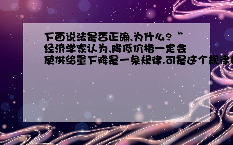 下面说法是否正确,为什么?“经济学家认为,降低价格一定会使供给量下降是一条规律.可是这个规律也有例