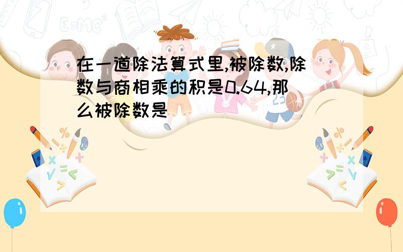 在一道除法算式里,被除数,除数与商相乘的积是0.64,那么被除数是