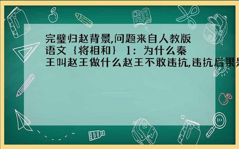 完璧归赵背景,问题来自人教版语文｛将相和｝ 1：为什么秦王叫赵王做什么赵王不敢违抗,违抗后果是什么?2：在当时的背景下,