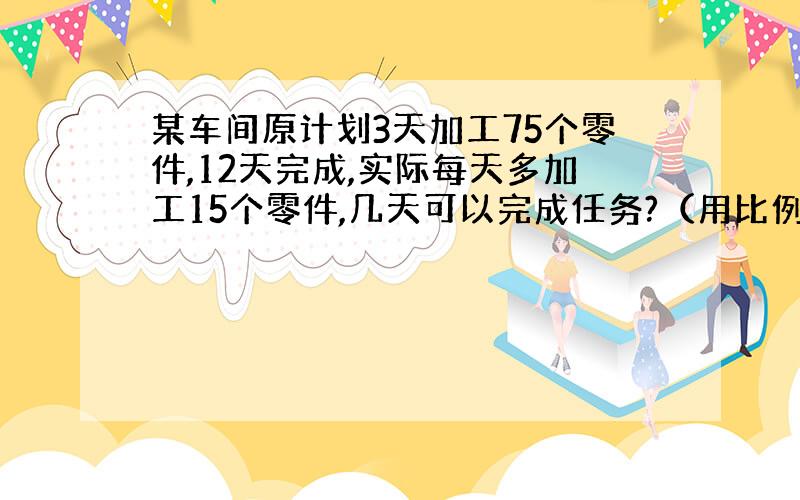 某车间原计划3天加工75个零件,12天完成,实际每天多加工15个零件,几天可以完成任务?（用比例解）