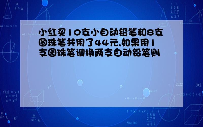 小红买10支小自动铅笔和8支圆珠笔共用了44元,如果用1支园珠笔调换两支自动铅笔则