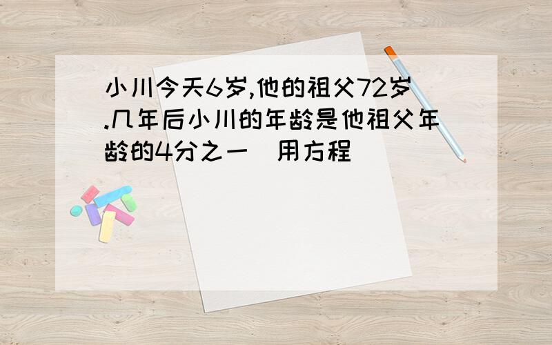 小川今天6岁,他的祖父72岁.几年后小川的年龄是他祖父年龄的4分之一（用方程)