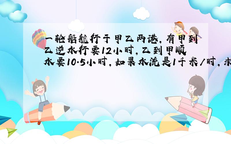 一轮船航行于甲乙两港,有甲到乙逆水行要12小时,乙到甲顺水要10.5小时,如果水流是1千米/时,求甲乙距离