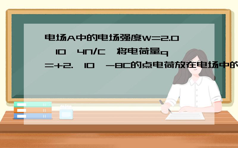 电场A中的电场强度W=2.0×10^4N/C,将电荷量q=+2.×10^-8C的点电荷放在电场中的A点