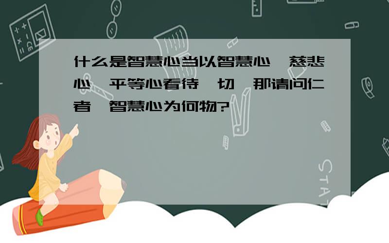 什么是智慧心当以智慧心,慈悲心,平等心看待一切,那请问仁者,智慧心为何物?