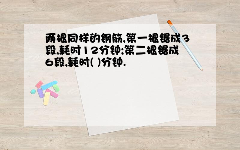 两根同样的钢筋,第一根锯成3段,耗时12分钟;第二根锯成6段,耗时( )分钟.