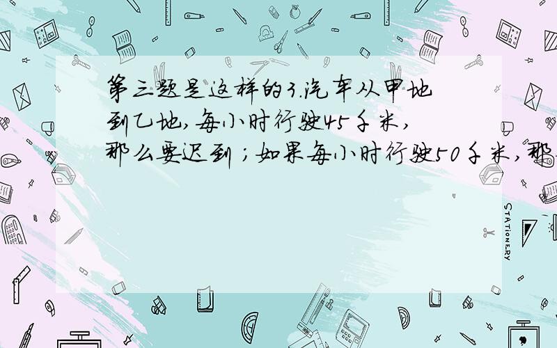 第三题是这样的3.汽车从甲地到乙地,每小时行驶45千米,那么要迟到 ；如果每小时行驶50千米,那么可早到