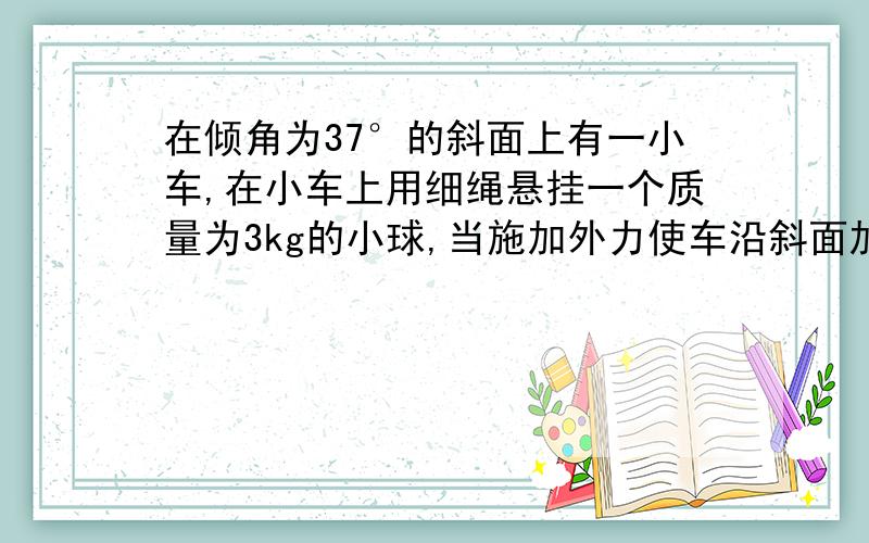 在倾角为37°的斜面上有一小车,在小车上用细绳悬挂一个质量为3kg的小球,当施加外力使车沿斜面加速下滑时,使细绳保持水平