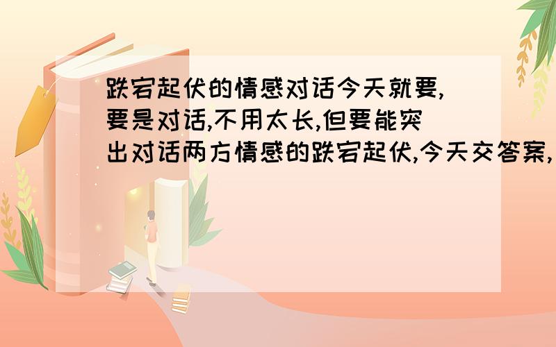 跌宕起伏的情感对话今天就要,要是对话,不用太长,但要能突出对话两方情感的跌宕起伏,今天交答案,