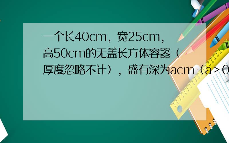 一个长40cm，宽25cm，高50cm的无盖长方体容器（厚度忽略不计），盛有深为acm（a＞0）的水．现把一个棱长为10