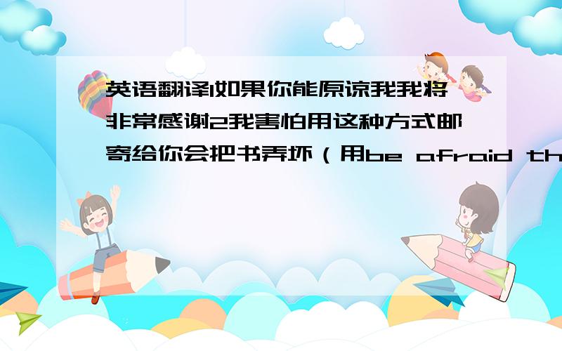 英语翻译1如果你能原谅我我将非常感谢2我害怕用这种方式邮寄给你会把书弄坏（用be afraid that句型）