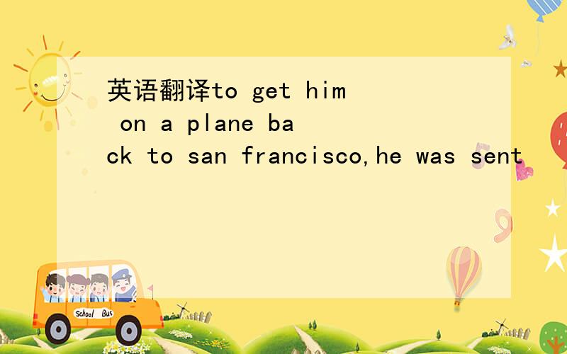 英语翻译to get him on a plane back to san francisco,he was sent