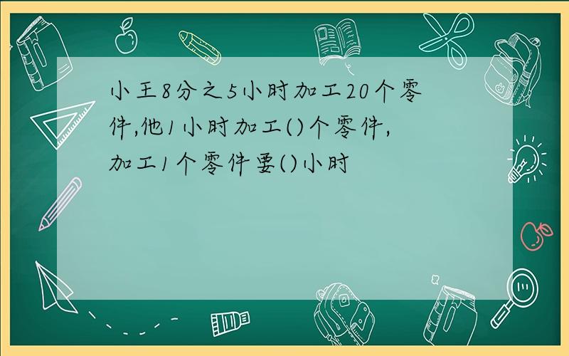 小王8分之5小时加工20个零件,他1小时加工()个零件,加工1个零件要()小时