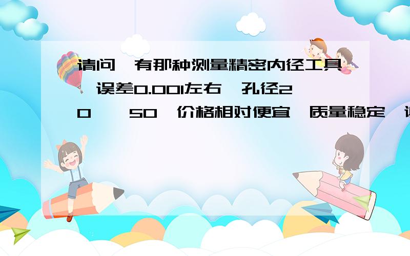 请问,有那种测量精密内径工具,误差0.001左右,孔径20——50,价格相对便宜,质量稳定,谢谢.