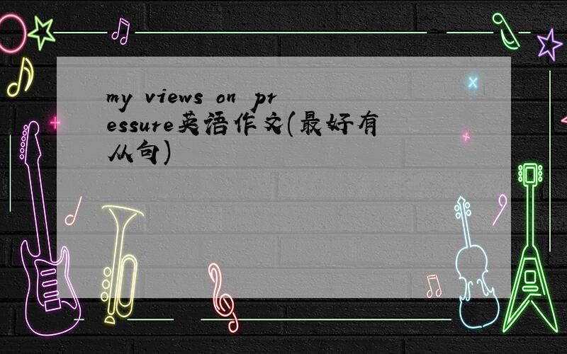 my views on pressure英语作文(最好有从句)