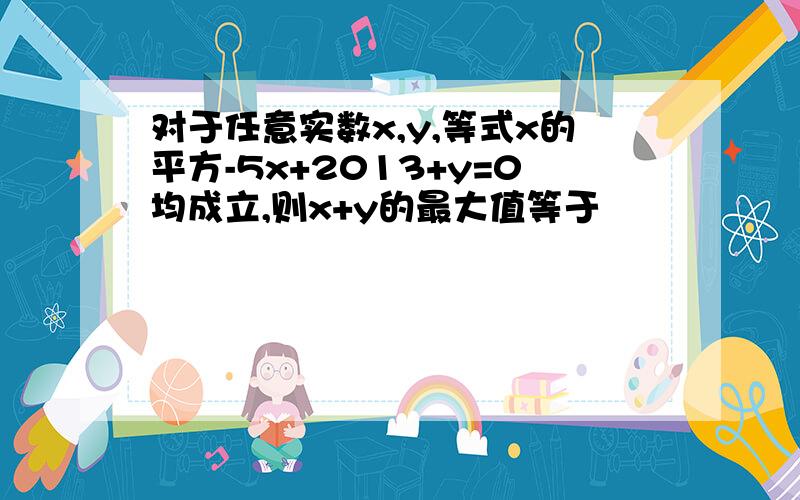 对于任意实数x,y,等式x的平方-5x+2013+y=0均成立,则x+y的最大值等于