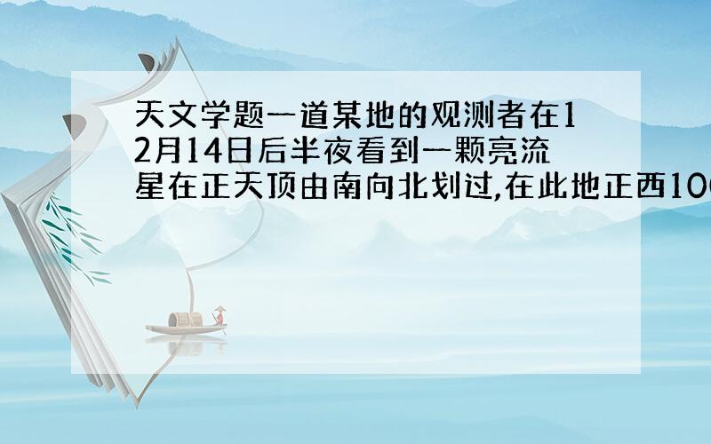 天文学题一道某地的观测者在12月14日后半夜看到一颗亮流星在正天顶由南向北划过,在此地正西100千米的观测者当时可以看