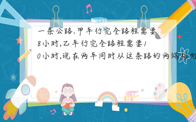 一条公路.甲车行完全路程需要8小时,乙车行完全路程需要10小时,现在两车同时从这条路的两端相向而行,