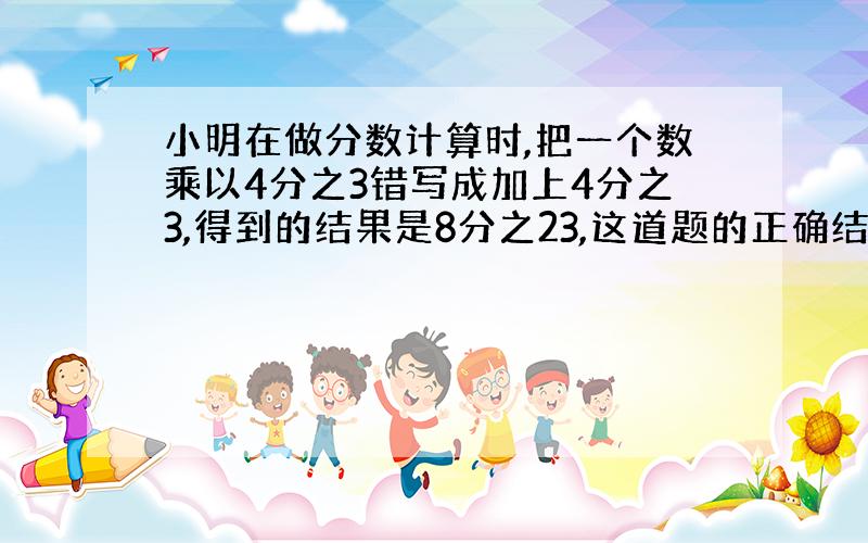 小明在做分数计算时,把一个数乘以4分之3错写成加上4分之3,得到的结果是8分之23,这道题的正确结果应是多少