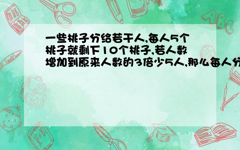 一些桃子分给若干人,每人5个桃子就剩下10个桃子,若人数增加到原来人数的3倍少5人,那么每人分到2个桃子,还缺8个桃子,