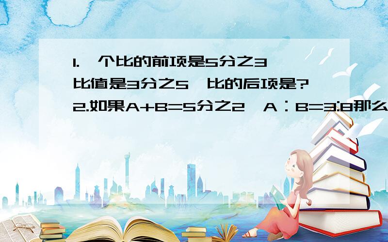 1.一个比的前项是5分之3,比值是3分之5,比的后项是?2.如果A+B=5分之2,A：B=3:8那么A=?B=?3一根绳