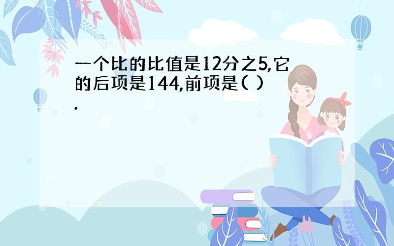 一个比的比值是12分之5,它的后项是144,前项是( ).