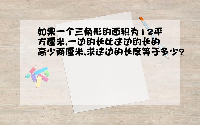 如果一个三角形的面积为12平方厘米,一边的长比这边的长的高少两厘米,求这边的长度等于多少?