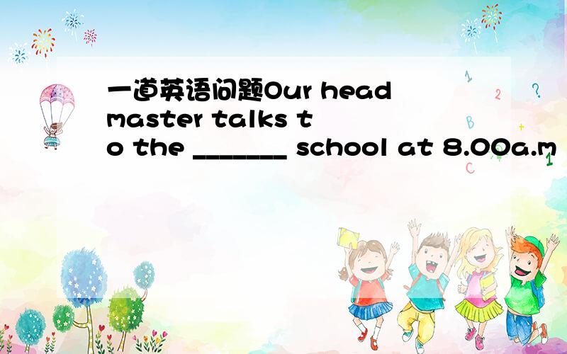 一道英语问题Our headmaster talks to the _______ school at 8.00a.m