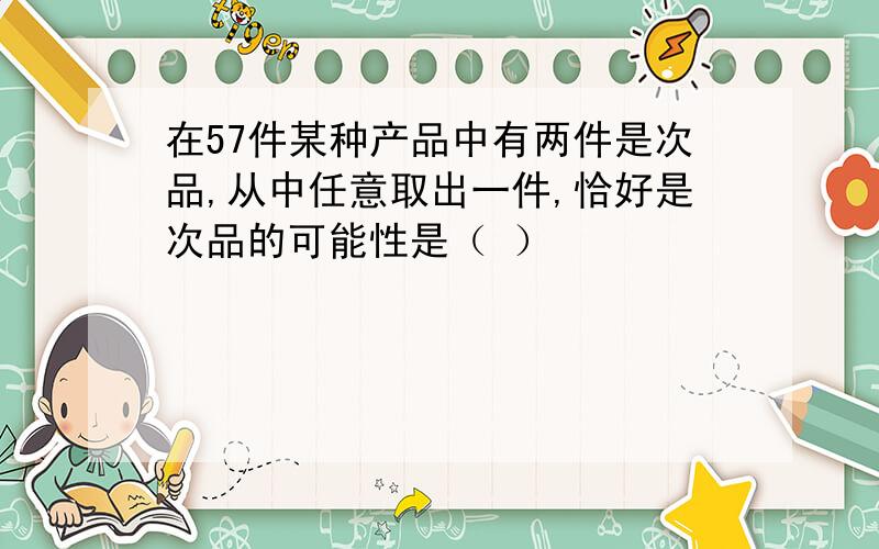 在57件某种产品中有两件是次品,从中任意取出一件,恰好是次品的可能性是（ ）