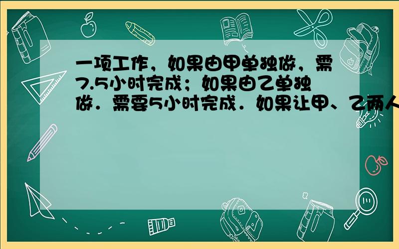 一项工作，如果由甲单独做，需7.5小时完成；如果由乙单独做．需要5小时完成．如果让甲、乙两人一起做1小时，再由乙单独完成