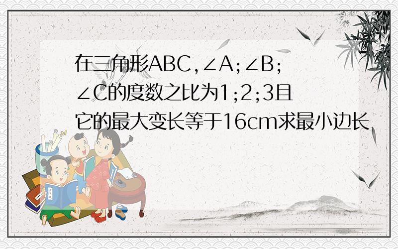 在三角形ABC,∠A;∠B;∠C的度数之比为1;2;3且它的最大变长等于16cm求最小边长