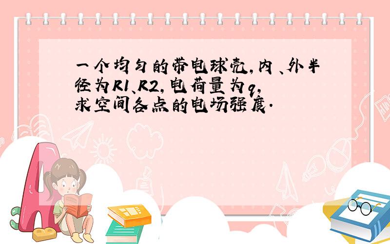 一个均匀的带电球壳,内、外半径为R1、R2,电荷量为q,求空间各点的电场强度.