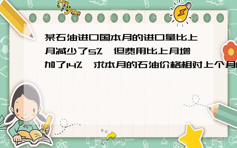 某石油进口国本月的进口量比上月减少了5%,但费用比上月增加了14%,求本月的石油价格相对上个月的增长率?