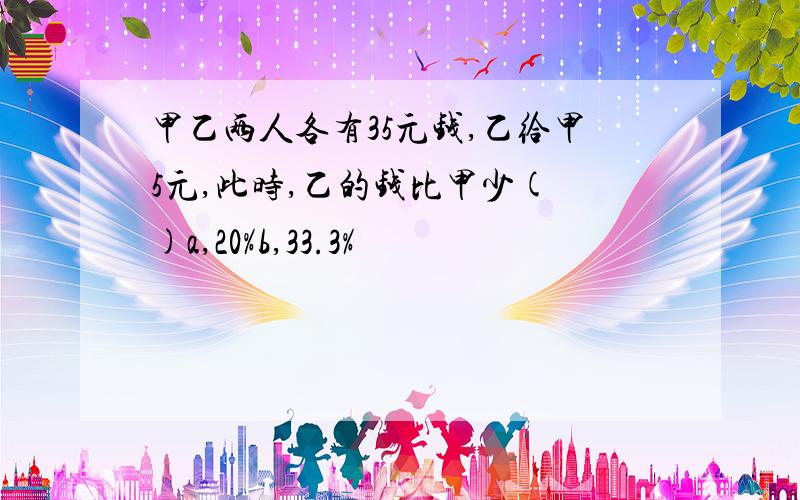 甲乙两人各有35元钱,乙给甲5元,此时,乙的钱比甲少( )a,20%b,33.3%