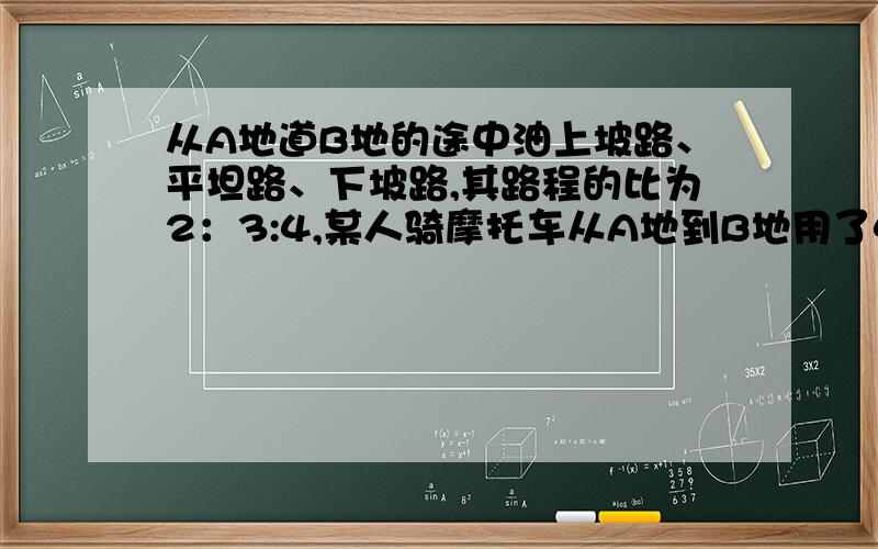 从A地道B地的途中油上坡路、平坦路、下坡路,其路程的比为2：3:4,某人骑摩托车从A地到B地用了4小时,已知