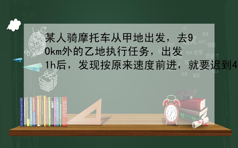 某人骑摩托车从甲地出发，去90km外的乙地执行任务，出发1h后，发现按原来速度前进，就要迟到40min，于是立即将车速增