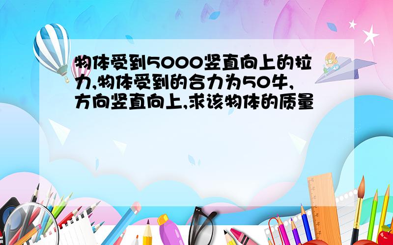 物体受到5000竖直向上的拉力,物体受到的合力为50牛,方向竖直向上,求该物体的质量