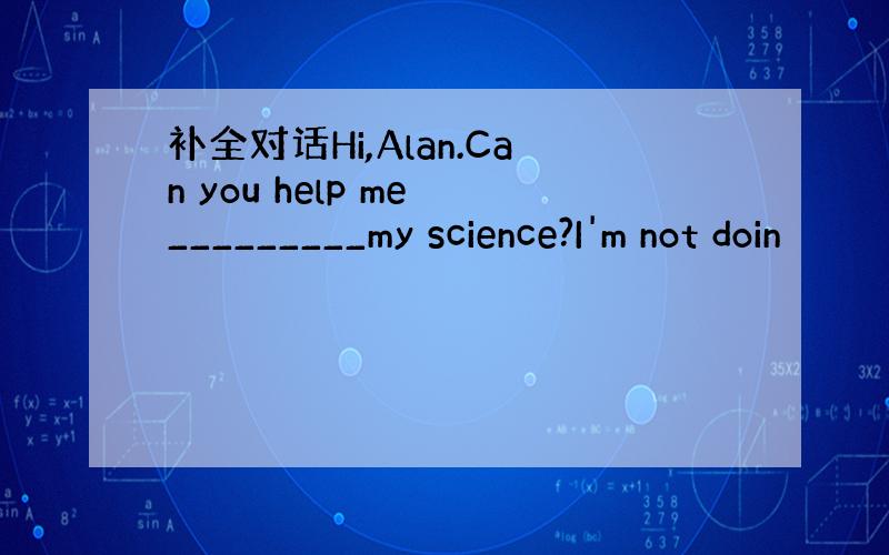 补全对话Hi,Alan.Can you help me _________my science?I'm not doin