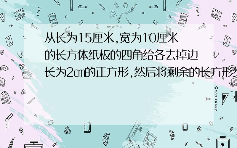 从长为15厘米,宽为10厘米的长方体纸板的四角给各去掉边长为2㎝的正方形,然后将剩余的长方形纸板折叠成长方体容器,这个容