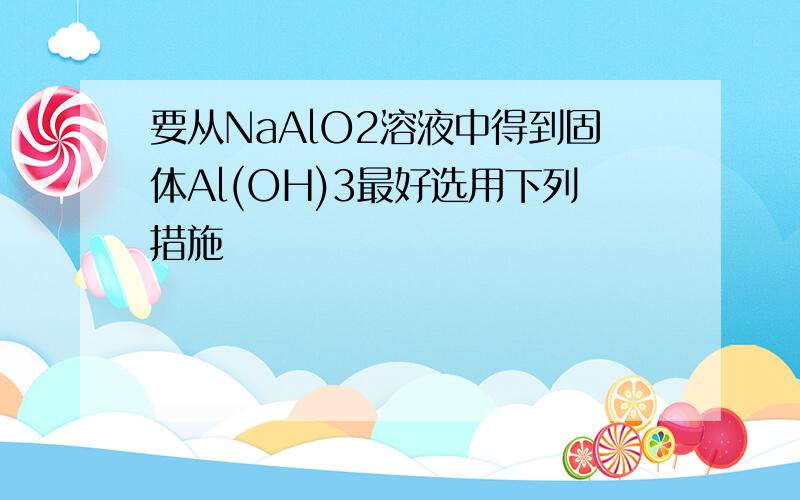 要从NaAlO2溶液中得到固体Al(OH)3最好选用下列措施