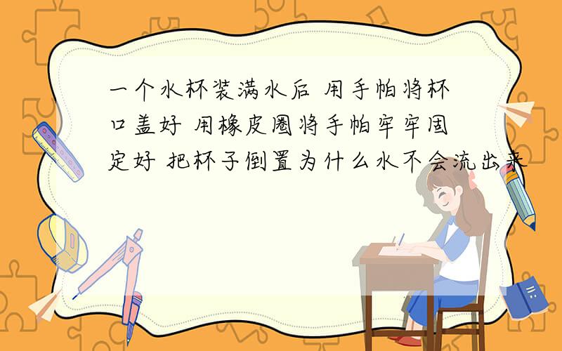 一个水杯装满水后 用手帕将杯口盖好 用橡皮圈将手帕牢牢固定好 把杯子倒置为什么水不会流出来