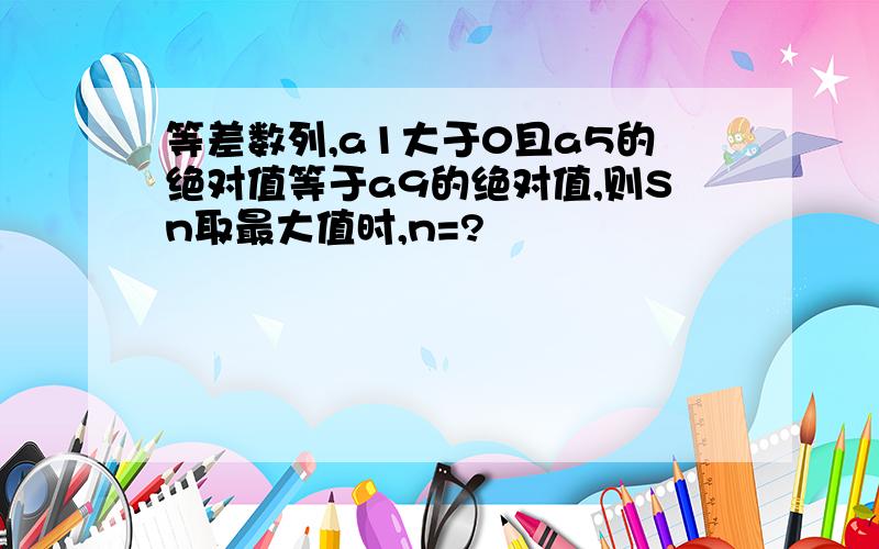 等差数列,a1大于0且a5的绝对值等于a9的绝对值,则Sn取最大值时,n=?