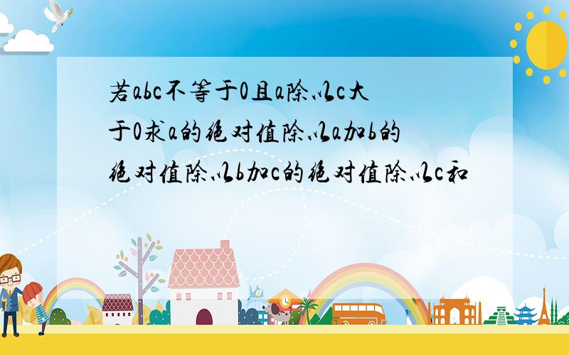 若abc不等于0且a除以c大于0求a的绝对值除以a加b的绝对值除以b加c的绝对值除以c和