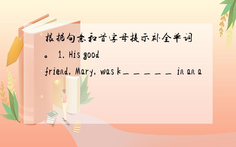 根据句意和首字母提示补全单词。 1. His good friend, Mary, was k_____ in an a