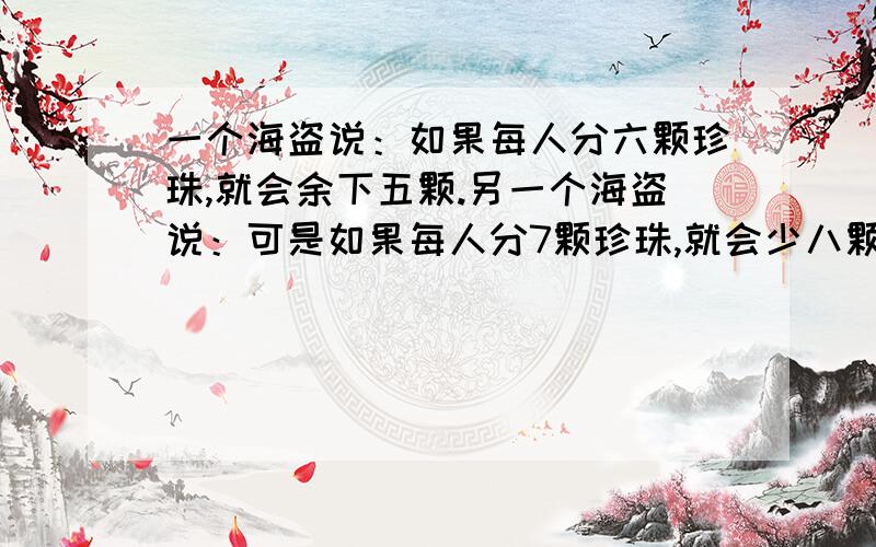 一个海盗说：如果每人分六颗珍珠,就会余下五颗.另一个海盗说：可是如果每人分7颗珍珠,就会少八颗.你