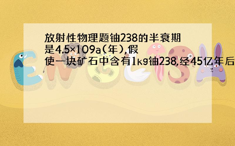 放射性物理题铀238的半衰期是4.5×109a(年),假使一块矿石中含有1kg铀238,经45亿年后还剩多少铀238?假