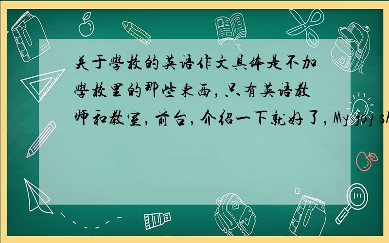 关于学校的英语作文具体是不加学校里的那些东西，只有英语教师和教室，前台，介绍一下就好了，My joy shcoll