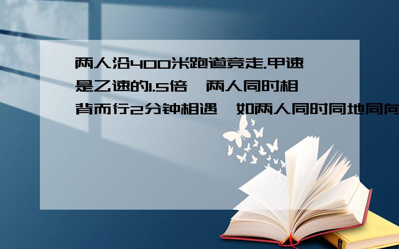 两人沿400米跑道竞走.甲速是乙速的1.5倍,两人同时相背而行2分钟相遇,如两人同时同地同向而行,几分钟相