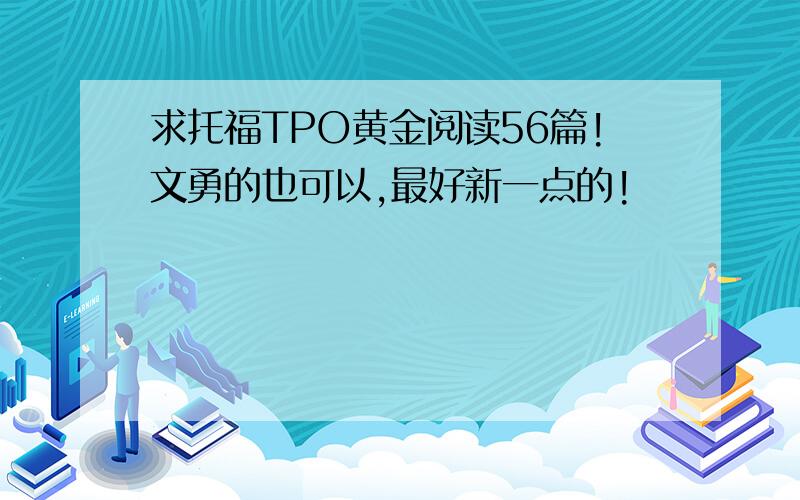 求托福TPO黄金阅读56篇!文勇的也可以,最好新一点的!